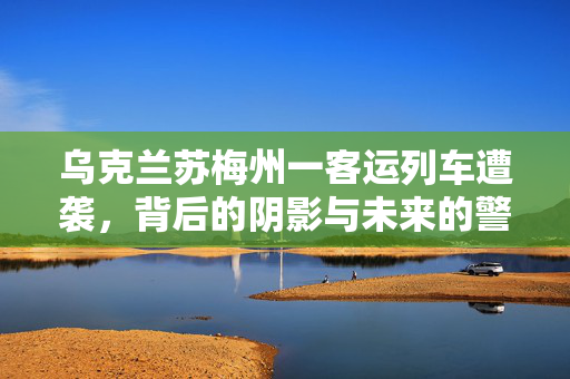 乌克兰苏梅州一客运列车遭袭，背后的阴影与未来的警钟