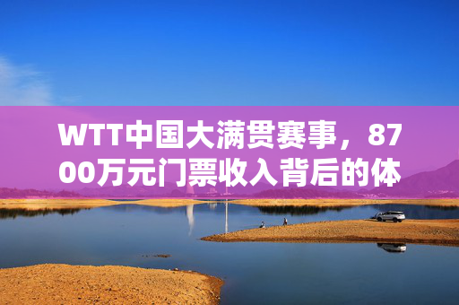 WTT中国大满贯赛事，8700万元门票收入背后的体育产业新机遇