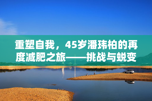 重塑自我，45岁潘玮柏的再度减肥之旅——挑战与蜕变的音乐人生