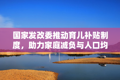 国家发改委推动育儿补贴制度，助力家庭减负与人口均衡发展