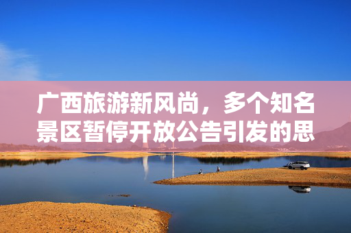 广西旅游新风尚，多个知名景区暂停开放公告引发的思考与展望