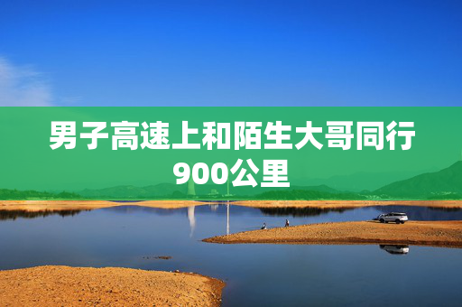 男子高速上和陌生大哥同行900公里