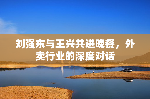 刘强东与王兴共进晚餐，外卖行业的深度对话