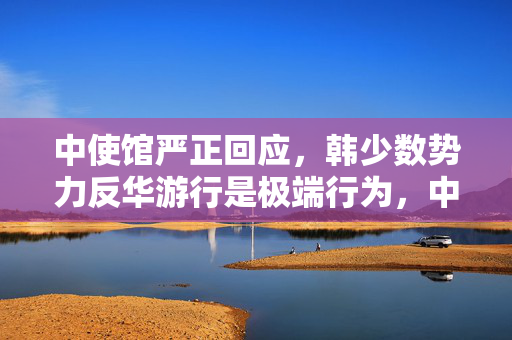 中使馆严正回应，韩少数势力反华游行是极端行为，中韩关系应基于相互尊重与理解