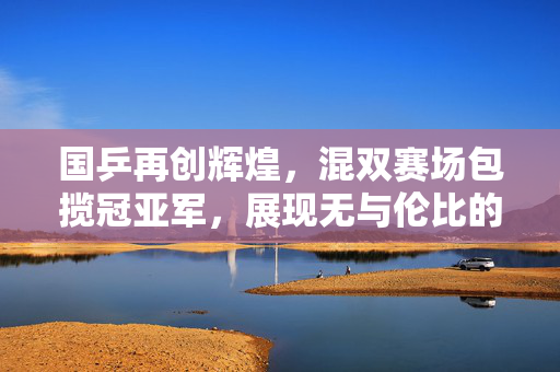 国乒再创辉煌，混双赛场包揽冠亚军，展现无与伦比的团队实力