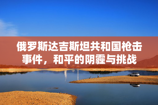 俄罗斯达吉斯坦共和国枪击事件，和平的阴霾与挑战