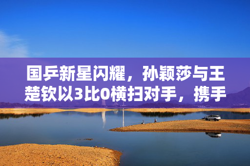 国乒新星闪耀，孙颖莎与王楚钦以3比0横扫对手，携手晋级决赛