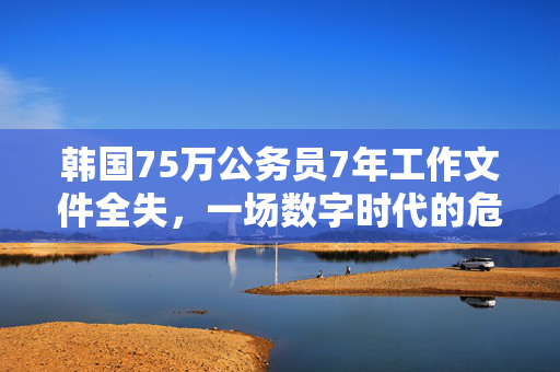 韩国75万公务员7年工作文件全失，一场数字时代的危机与反思