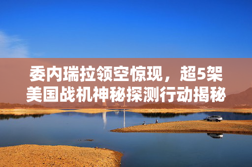 委内瑞拉领空惊现，超5架美国战机神秘探测行动揭秘