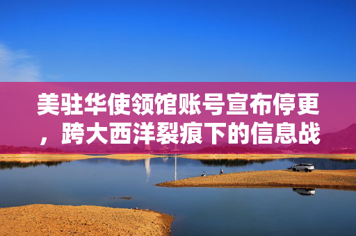 美驻华使领馆账号宣布停更，跨大西洋裂痕下的信息战新动向