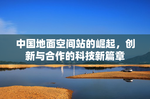 中国地面空间站的崛起，创新与合作的科技新篇章