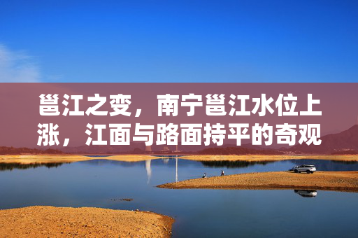 邕江之变，南宁邕江水位上涨，江面与路面持平的奇观与挑战