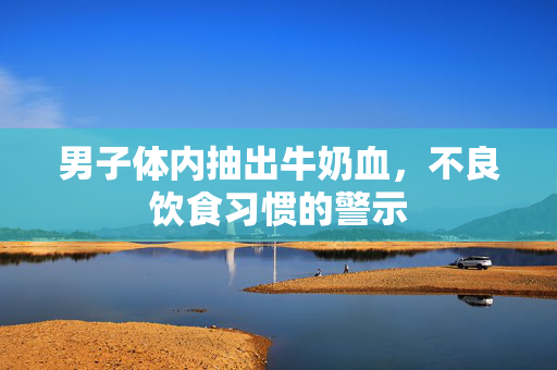 男子体内抽出牛奶血，不良饮食习惯的警示