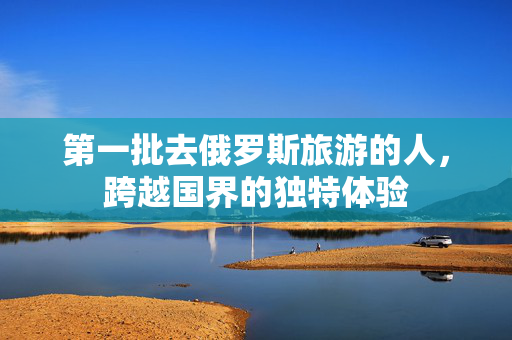 第一批去俄罗斯旅游的人，跨越国界的独特体验