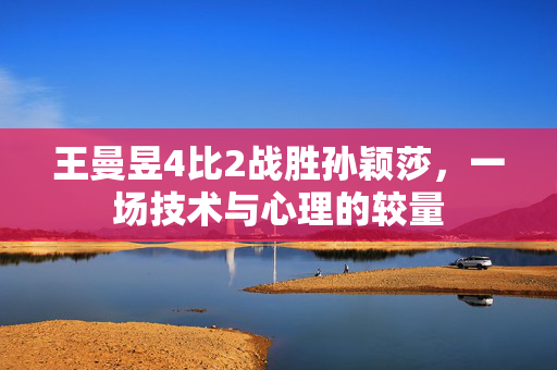 王曼昱4比2战胜孙颖莎，一场技术与心理的较量