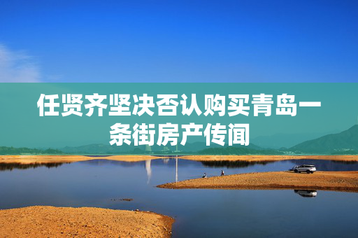 任贤齐坚决否认购买青岛一条街房产传闻