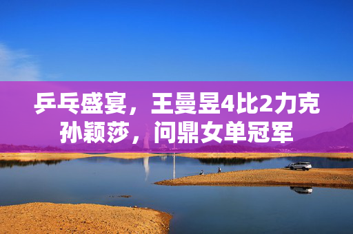 乒乓盛宴，王曼昱4比2力克孙颖莎，问鼎女单冠军