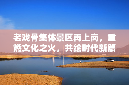 老戏骨集体景区再上岗，重燃文化之火，共绘时代新篇