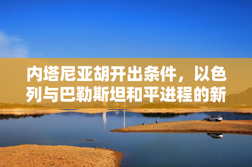 内塔尼亚胡开出条件，以色列与巴勒斯坦和平进程的新篇章