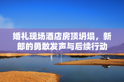 婚礼现场酒店房顶坍塌，新郎的勇敢发声与后续行动
