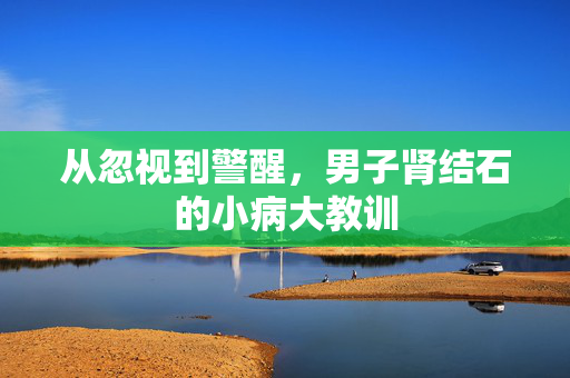 从忽视到警醒，男子肾结石的小病大教训
