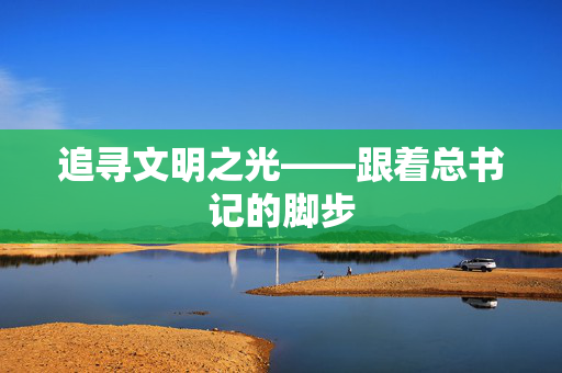 追寻文明之光——跟着总书记的脚步