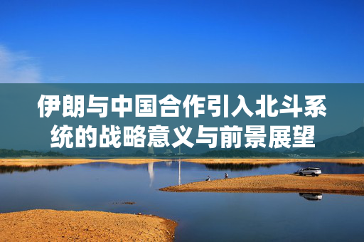 伊朗与中国合作引入北斗系统的战略意义与前景展望