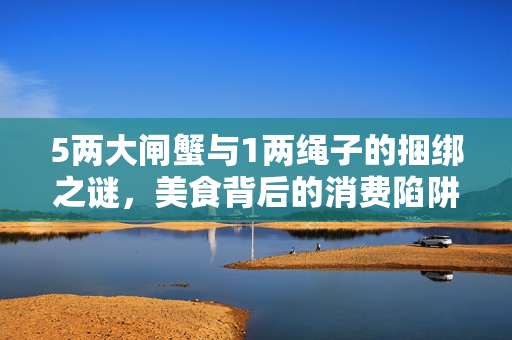 5两大闸蟹与1两绳子的捆绑之谜，美食背后的消费陷阱与行业反思