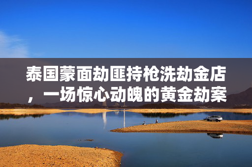 泰国蒙面劫匪持枪洗劫金店，一场惊心动魄的黄金劫案剖析