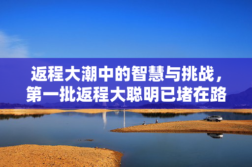 返程大潮中的智慧与挑战，第一批返程大聪明已堵在路上