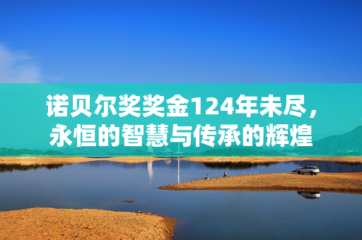 诺贝尔奖奖金124年未尽，永恒的智慧与传承的辉煌