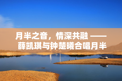 月半之音，情深共融 —— 薛凯琪与钟楚曦合唱月半小夜曲的梦幻交响