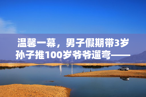 温馨一幕，男子假期带3岁孙子推100岁爷爷遛弯——三代同堂的幸福时光