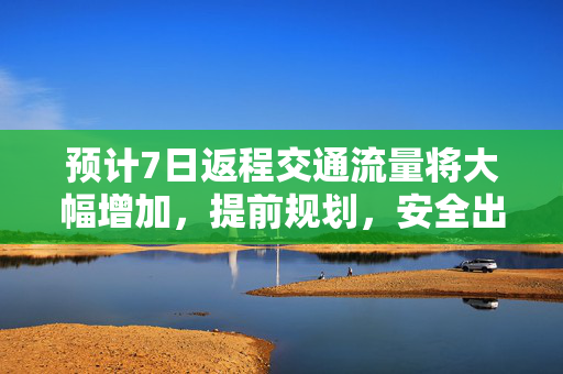 预计7日返程交通流量将大幅增加，提前规划，安全出行