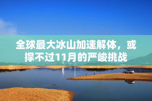 全球最大冰山加速解体，或撑不过11月的严峻挑战