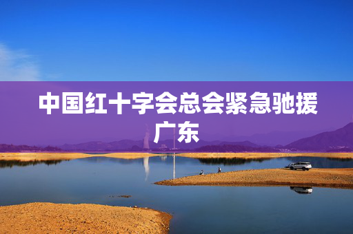 中国红十字会总会紧急驰援广东