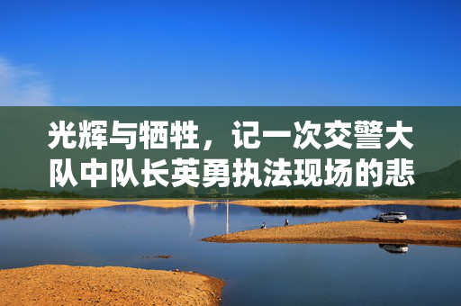 光辉与牺牲，记一次交警大队中队长英勇执法现场的悲壮瞬间