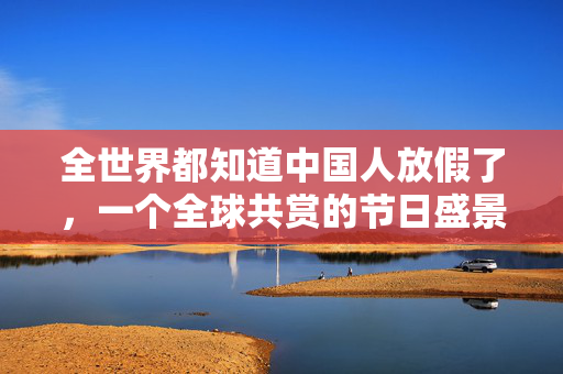 全世界都知道中国人放假了，一个全球共赏的节日盛景