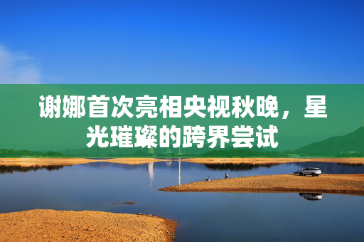谢娜首次亮相央视秋晚，星光璀璨的跨界尝试