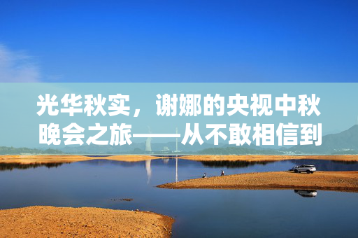 光华秋实，谢娜的央视中秋晚会之旅——从不敢相信到璀璨绽放