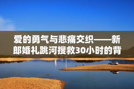 爱的勇气与悲痛交织——新郎婚礼跳河搜救30小时的背后故事