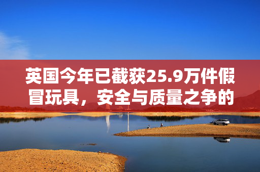 英国今年已截获25.9万件假冒玩具，安全与质量之争的警钟