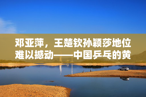 邓亚萍，王楚钦孙颖莎地位难以撼动——中国乒乓的黄金时代