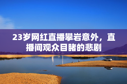 23岁网红直播攀岩意外，直播间观众目睹的悲剧