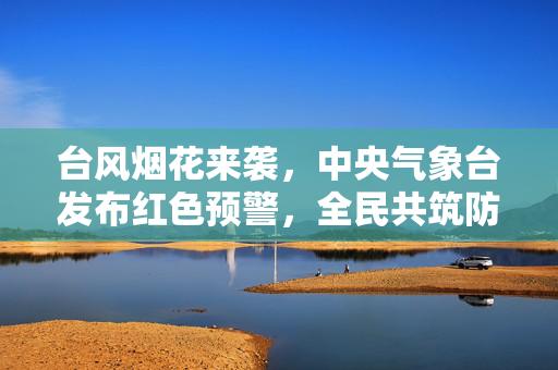 台风烟花来袭，中央气象台发布红色预警，全民共筑防台安全网