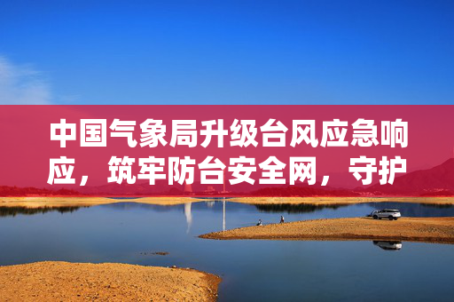 中国气象局升级台风应急响应，筑牢防台安全网，守护人民安宁