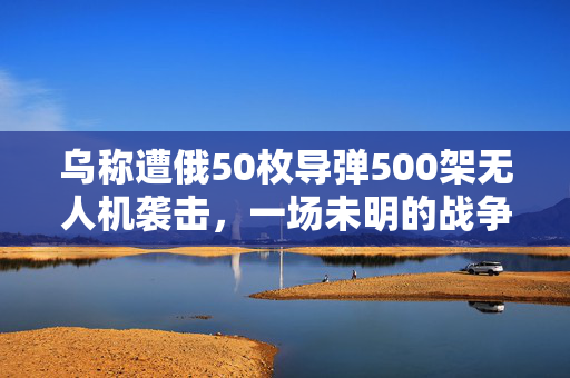 乌称遭俄50枚导弹500架无人机袭击，一场未明的战争迷雾