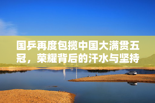 国乒再度包揽中国大满贯五冠，荣耀背后的汗水与坚持