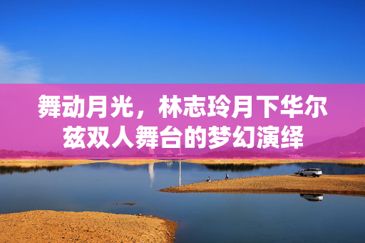 舞动月光，林志玲月下华尔兹双人舞台的梦幻演绎