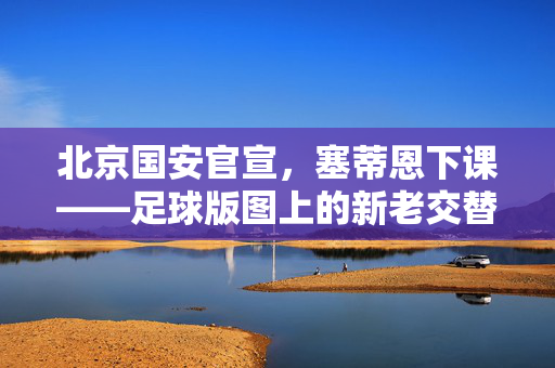 北京国安官宣，塞蒂恩下课——足球版图上的新老交替与未来展望